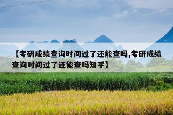 【考研成绩查询时间过了还能查吗,考研成绩查询时间过了还能查吗知乎】