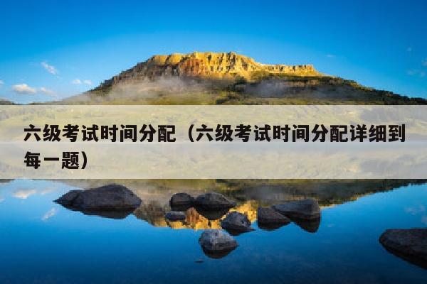 六级考试时间分配(六级考试时间分配详细到每一题)
