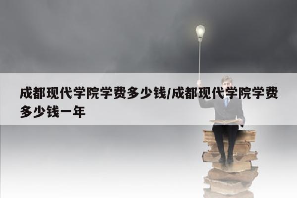 成都现代学院学费多少钱/成都现代学院学费多少钱一年