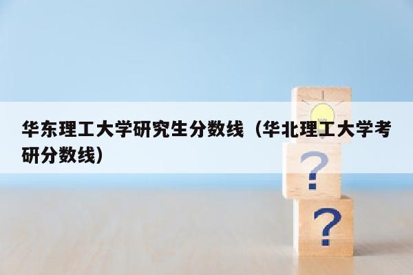 华东理工大学研究生分数线(华北理工大学考研分数线)