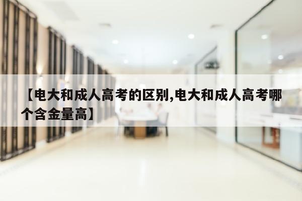 【电大和成人高考的区别,电大和成人高考哪个含金量高】
