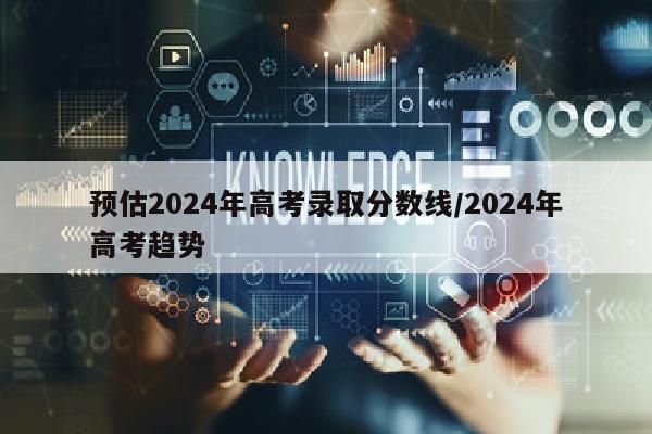 预估2024年高考录取分数线/2024年高考趋势