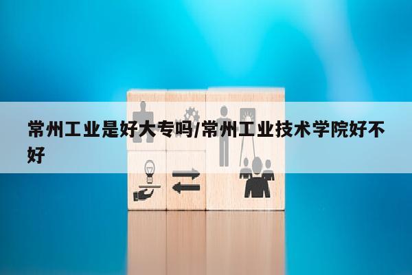 常州工业是好大专吗/常州工业技术学院好不好