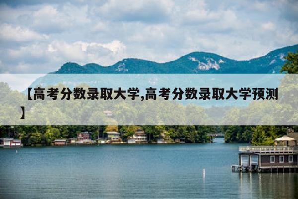 【高考分数录取大学,高考分数录取大学预测】