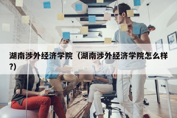 湖南涉外经济学院(湖南涉外经济学院怎么样?)