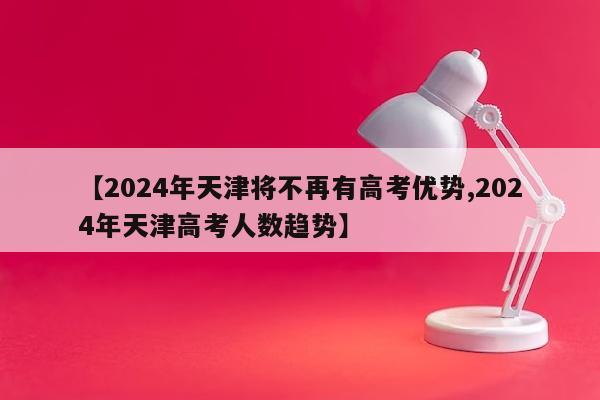 【2024年天津将不再有高考优势,2024年天津高考人数趋势】