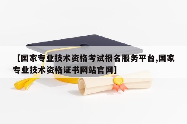 【国家专业技术资格考试报名服务平台,国家专业技术资格证书网站官网】