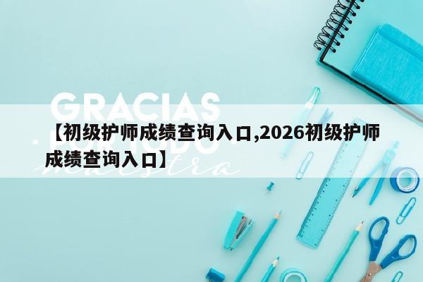 【初级护师成绩查询入口,2026初级护师成绩查询入口】