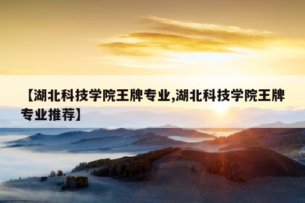 【湖北科技学院王牌专业,湖北科技学院王牌专业推荐】
