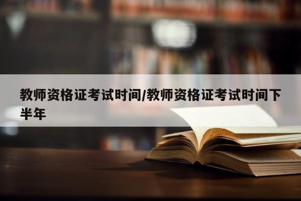 教师资格证考试时间/教师资格证考试时间下半年