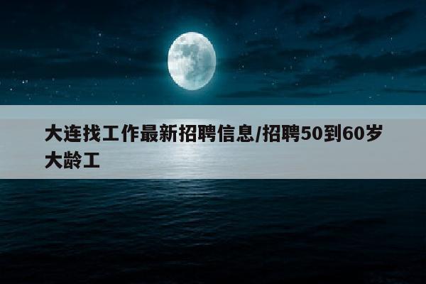 大连找工作最新招聘信息/招聘50到60岁大龄工