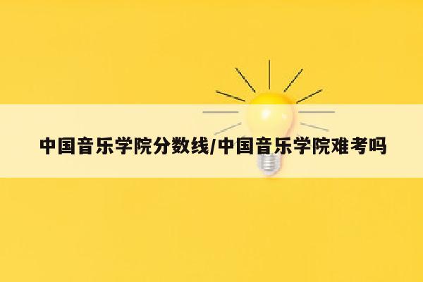 中国音乐学院分数线/中国音乐学院难考吗