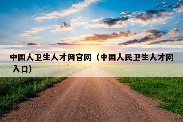 中国人卫生人才网官网(中国人民卫生人才网 入口)