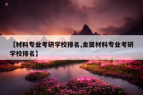 【材料专业考研学校排名,金属材料专业考研学校排名】