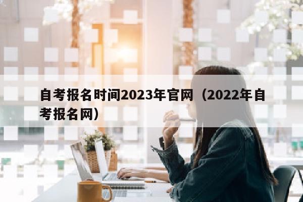 自考报名时间2023年官网(2022年自考报名网)
