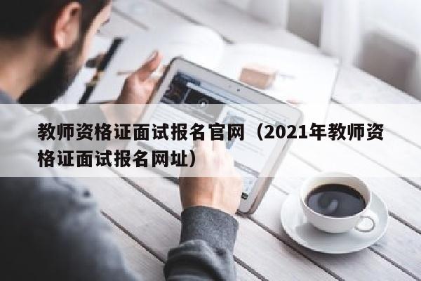 教师资格证面试报名官网(2021年教师资格证面试报名网址)