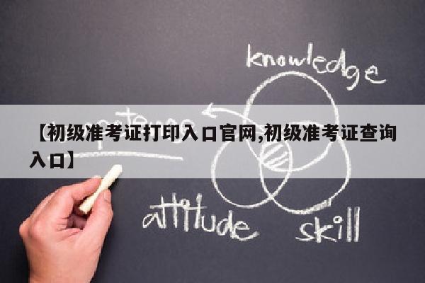 【初级准考证打印入口官网,初级准考证查询入口】