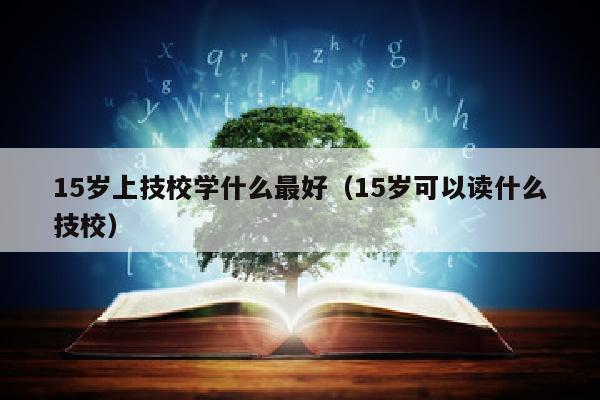 15岁上技校学什么最好(15岁可以读什么技校)