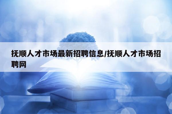 抚顺人才市场最新招聘信息/抚顺人才市场招聘网