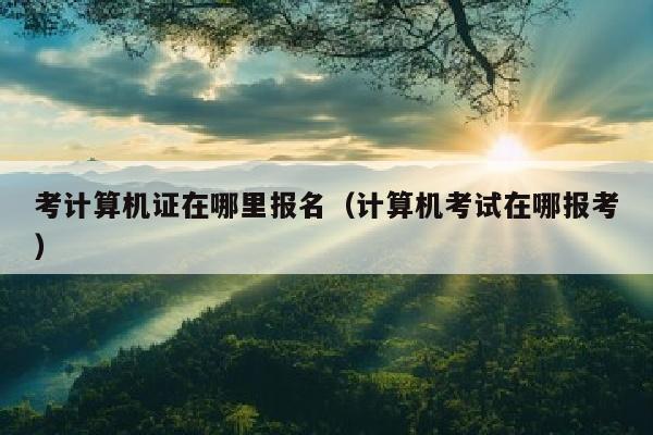 考计算机证在哪里报名(计算机考试在哪报考)