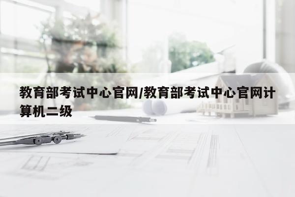 教育部考试中心官网/教育部考试中心官网计算机二级