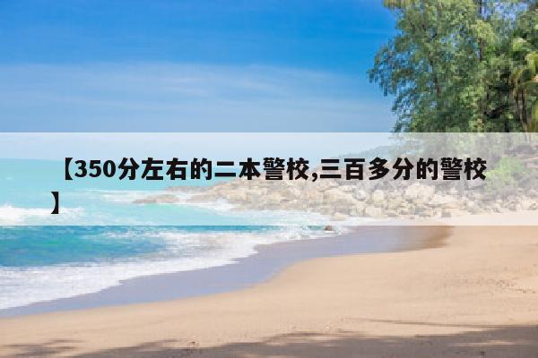 【350分左右的二本警校,三百多分的警校】