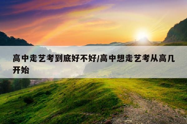 高中走艺考到底好不好/高中想走艺考从高几开始