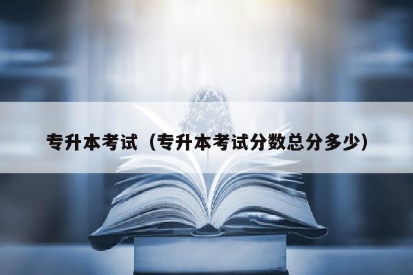 专升本考试(专升本考试分数总分多少)