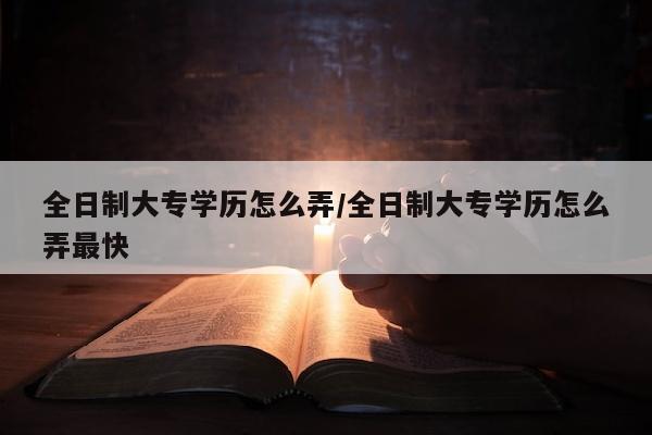 全日制大专学历怎么弄/全日制大专学历怎么弄最快