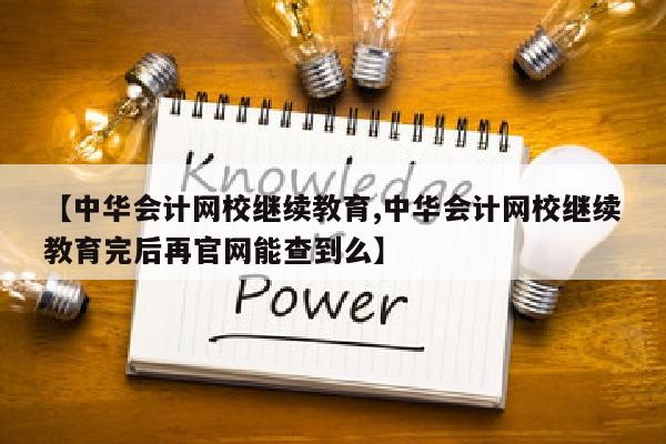 【中华会计网校继续教育,中华会计网校继续教育完后再官网能查到么】