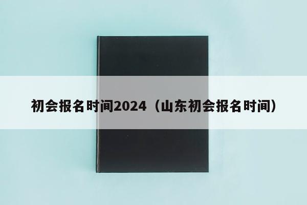 初会报名时间2024(山东初会报名时间)
