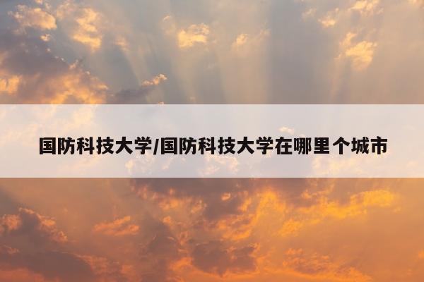 国防科技大学/国防科技大学在哪里个城市