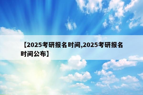 【2025考研报名时间,2025考研报名时间公布】