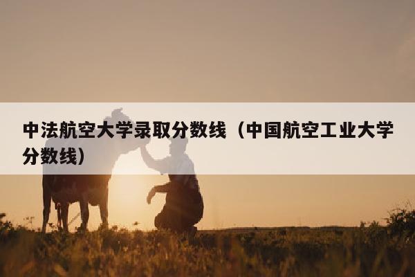 中法航空大学录取分数线(中国航空工业大学分数线)