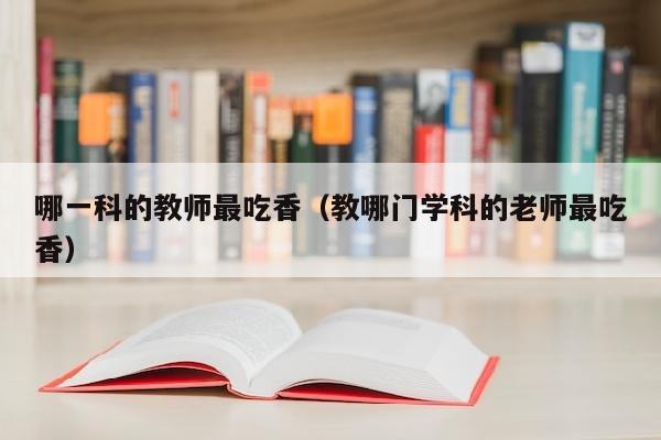 哪一科的教师最吃香(教哪门学科的老师最吃香)