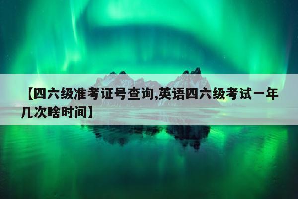 【四六级准考证号查询,英语四六级考试一年几次啥时间】