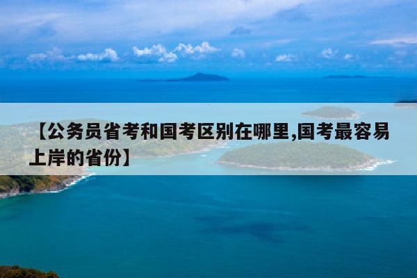 【公务员省考和国考区别在哪里,国考最容易上岸的省份】