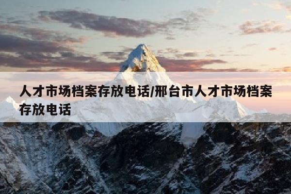 人才市场档案存放电话/邢台市人才市场档案存放电话