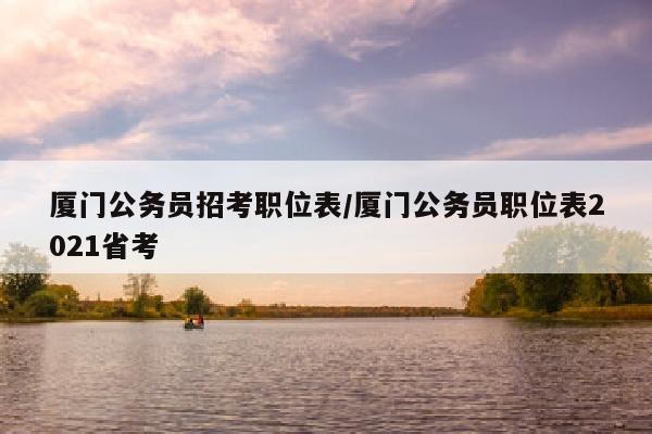 厦门公务员招考职位表/厦门公务员职位表2021省考