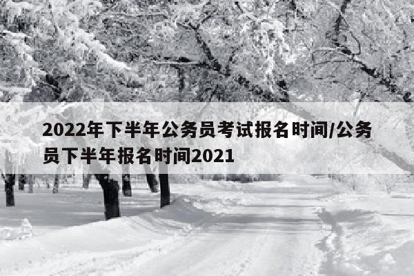2022年下半年公务员考试报名时间/公务员下半年报名时间2021