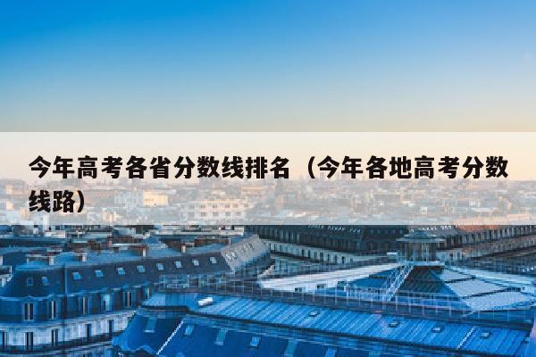 今年高考各省分数线排名(今年各地高考分数线路)