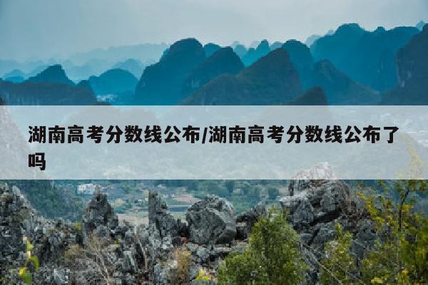 湖南高考分数线公布/湖南高考分数线公布了吗