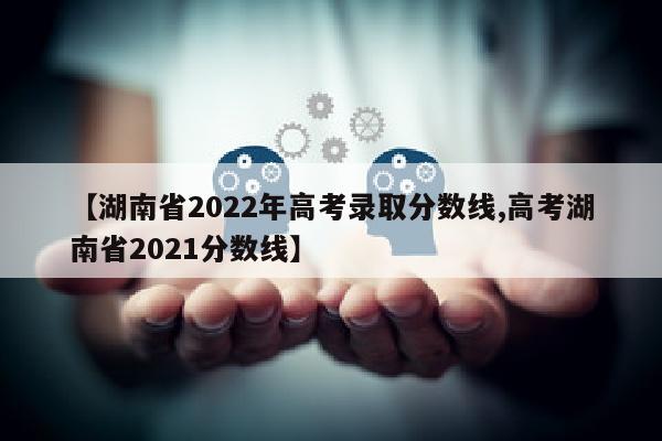 【湖南省2022年高考录取分数线,高考湖南省2021分数线】