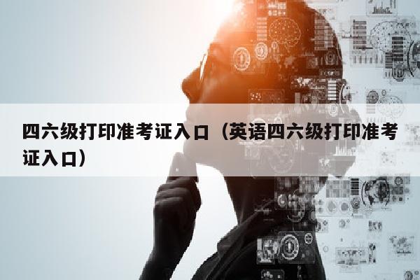 四六级打印准考证入口(英语四六级打印准考证入口)