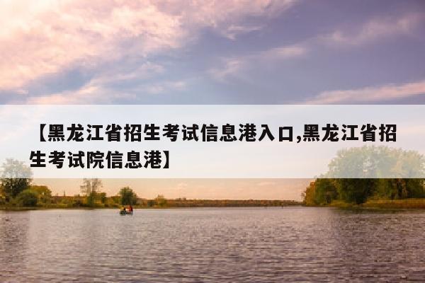 【黑龙江省招生考试信息港入口,黑龙江省招生考试院信息港】