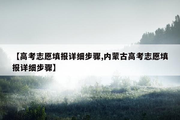 【高考志愿填报详细步骤,内蒙古高考志愿填报详细步骤】